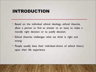 INTRODUCTION
• Based on the individual ethical ideology , ethical theories
allow a person to find an answer to an issue to make a
morally right decision or to justify decision.
• Ethical theories challenges what we think is right and
wrong
• People usually base their individual choice of ethical theory
upon their life experience
 