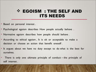 EGOISM : THE SELF AND
ITS NEEDS
• Based on personal interest .
• Psychological egoism describes How people actually behave .
• Normative egoism describes how people should behave .
• According to ethical egoism , It is ok or acceptable to make a
decision or choose an action that benefit oneself .
• It argues about we have no duty except to do what is the best for
ourselves.
• There is only one ultimate principle of conduct – the principle of
self interest .
 