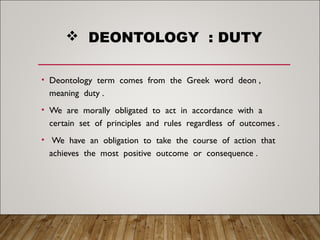  DEONTOLOGY : DUTY
• Deontology term comes from the Greek word deon ,
meaning duty .
• We are morally obligated to act in accordance with a
certain set of principles and rules regardless of outcomes .
• We have an obligation to take the course of action that
achieves the most positive outcome or consequence .
 