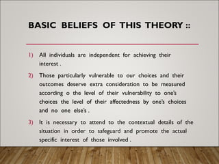 BASIC BELIEFS OF THIS THEORY ::
1) All individuals are independent for achieving their
interest .
2) Those particularly vulnerable to our choices and their
outcomes deserve extra consideration to be measured
according o the level of their vulnerability to one’s
choices the level of their affectedness by one’s choices
and no one else’s .
3) It is necessary to attend to the contextual details of the
situation in order to safeguard and promote the actual
specific interest of those involved .
 