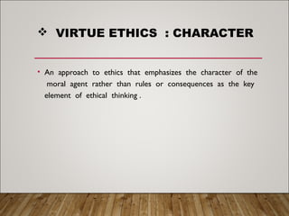  VIRTUE ETHICS : CHARACTER
• An approach to ethics that emphasizes the character of the
moral agent rather than rules or consequences as the key
element of ethical thinking .
 
