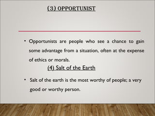 (3) OPPORTUNIST
• Opportunists are people who see a chance to gain
some advantage from a situation, often at the expense
of ethics or morals.
(4) Salt of the Earth
• Salt of the earth is the most worthy of people; a very
good or worthy person.
 
