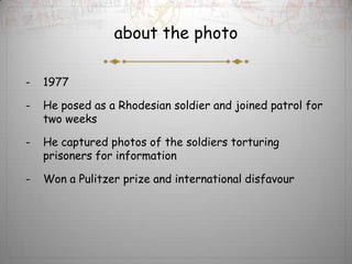 about the photo

-   1977

-   He posed as a Rhodesian soldier and joined patrol for
    two weeks

-   He captured photos of the soldiers torturing
    prisoners for information

-   Won a Pulitzer prize and international disfavour
 