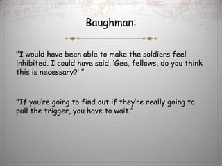 Baughman:

"I would have been able to make the soldiers feel
inhibited. I could have said, ‘Gee, fellows, do you think
this is necessary?’ ”



"If you’re going to find out if they’re really going to
pull the trigger, you have to wait.”
 
