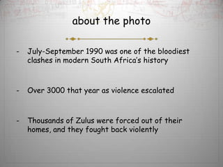 about the photo

-   July-September 1990 was one of the bloodiest
    clashes in modern South Africa’s history



-   Over 3000 that year as violence escalated



-   Thousands of Zulus were forced out of their
    homes, and they fought back violently
 