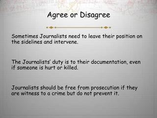 Agree or Disagree

Sometimes Journalists need to leave their position on
the sidelines and intervene.


The Journalists’ duty is to their documentation, even
if someone is hurt or killed.


Journalists should be free from prosecution if they
are witness to a crime but do not prevent it.
 