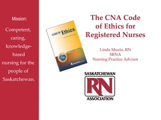 Competent,  caring,  knowledge- based nursing for the  people of  Saskatchewan. Mission : The CNA Code of Ethics for Registered Nurses Linda Muzio, RN SRNA Nursing Practice Advisor 