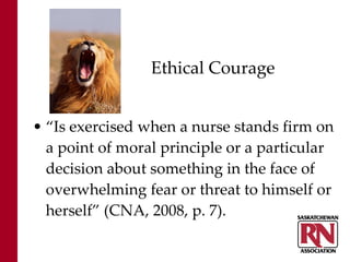 Ethical Courage “ Is exercised when a nurse stands firm on a point of moral principle or a particular decision about something in the face of overwhelming fear or threat to himself or herself” (CNA, 2008, p. 7). 