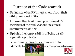 Purpose of the Code (cont’d) Delineates what RNs must know about their ethical responsibilities Informs other health care professionals & members of the public about the ethical commitments of RNs Upholds the responsibility of being a self-regulating profession Serves as an ethical basis from which to advocate for quality practice environments 