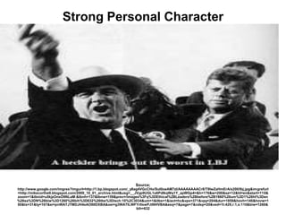 Strong Personal Character




                                                              Source;
http://www.google.com/imgres?imgurl=http://1.bp.blogspot.com/_y8ag4VGcCHo/Sul0oeAM7zI/AAAAAAAACr8/T9lwZaHmErA/s200/lbj.jpg&imgrefurl
=http://mikecorthell.blogspot.com/2009_10_01_archive.html&usg=__JVyp9UGL1o6PdlkqWq1Y_apWGp4=&h=176&w=200&sz=12&hl=en&start=110&
zoom=1&tbnid=u5kjzOnsO9NLaM:&tbnh=137&tbnw=159&prev=/images%3Fq%3DEthical%2BLeaders%2Bbefore%2B1960%26um%3D1%26hl%3Den
%26sa%3DN%26biw%3D1260%26bih%3D632%26tbs%3Disch:10%2C3034&um=1&itbs=1&iact=hc&vpx=371&vpy=204&dur=1859&hovh=140&hovw=1
60&tx=31&ty=167&ei=pnWATJTMDJH4sAO9tIDXBA&oei=g3WATILWFYr0swPJtNHVBA&esq=7&page=7&ndsp=20&ved=1t:429,r:1,s:110&biw=1260&
                                                                 bih=632
 