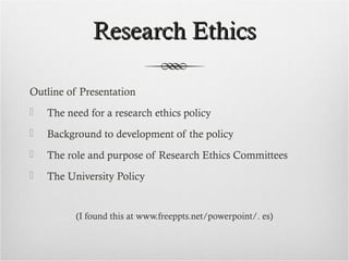Research EthicsResearch Ethics
Outline of Presentation
 The need for a research ethics policy
 Background to development of the policy
 The role and purpose of Research Ethics Committees
 The University Policy
(I found this at www.freeppts.net/powerpoint/. es)
 