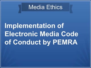 Media Ethics
Implementation of
Electronic Media Code
of Conduct by PEMRA
 