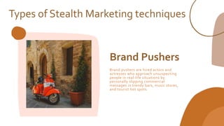 Brand Pushers
Brand pushers are hired actors and
actresses who approach unsuspecting
people in real-life situations by
personally slipping commercial
messages in trendy bars, music stores,
and tourist hot spots.
Types of Stealth Marketing techniques
 