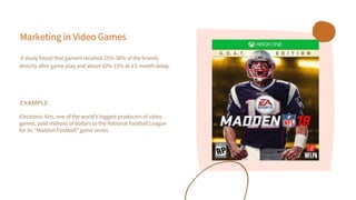 Marketing in Video Games
A study found that gamers recalled 25%-30% of the brands
directly after game-play and about 10%-15% at a 5 month delay.
EXAMPLE:
Electronic Arts, one of the world’s biggest producers of video
games, paid millions of dollars to the National Football League
for its “Madden Football” game series.
 