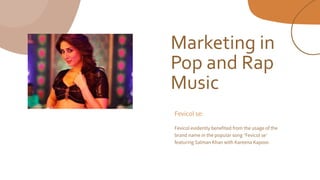 Marketing in
Pop and Rap
Music
Fevicol se:
Fevicol evidently benefited from the usage of the
brand name in the popular song ‘Fevicol se’
featuring Salman Khan with Kareena Kapoor.
 