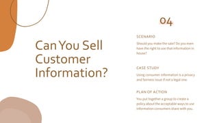 CanYou Sell
Customer
Information?
SCENARIO
Should you make the sale? Do you even
have the right to use that information in
house?
04
CASE STUDY
Using consumer information is a privacy
and fairness issue if not a legal one.
PLAN OF ACTION
You put together a group to create a
policy about the acceptable ways to use
information consumers share with you.
 
