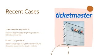 Recent Cases
TICKETMASTER: $10 MILLION
In January 2021, the US ticketing firm agreed to pay a
$10 million criminal fine.
GOOGLE: $7.5 MILLION
2020 saw Google agree to pay $7.5 million to resolve a
class-action lawsuit over two Google+ incidents.
 