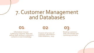 7. Customer Management
and Databases
Information misuse-
Collecting customer data and
selling them without customer's
consent or even knowledge
01
Invasion of privacy of
customer information-
CAN-SPAM Act, 2003
02 03
Binding customers
with convoluted and
confusing contracts
 