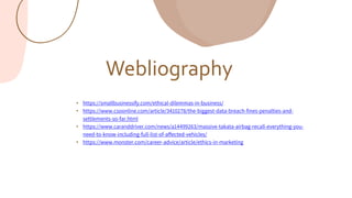 Webliography
• https://smallbusinessify.com/ethical-dilemmas-in-business/
• https://www.csoonline.com/article/3410278/the-biggest-data-breach-fines-penalties-and-
settlements-so-far.html
• https://www.caranddriver.com/news/a14499263/massive-takata-airbag-recall-everything-you-
need-to-know-including-full-list-of-affected-vehicles/
• https://www.monster.com/career-advice/article/ethics-in-marketing
 