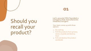 Should you
recall your
product?
Your team comes up with three
options:
1. Do nothing
2. Pull the products from grocery
stores citywide and destroy
them
3. Pull and destroy the product
worldwide
01
Let’s assume YOU founded a
company that manufactures
meatless burgers
 