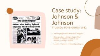 Case study:
Johnson &
Johnson
• Seven people died and sales dropped
• Destroyed an estimated 32 million
bottles of Tylenol valued at 250
million in today’s dollars
• Leader in tamper-resistant packaging
TYLENOL POISIONING 1982
 