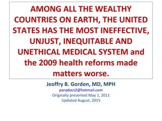 AMONG ALL THE WEALTHY
COUNTRIES ON EARTH, THE UNITED
STATES HAS THE MOST INEFFECTIVE,
UNJUST, INEQUITABLE AND
UNETHICAL MEDICAL SYSTEM and
the 2009 health reforms made
matters worse.
Jeoffry B. Gordon, MD, MPH
paradocs2@hotmail.com
Originally presented May 1, 2011
Updated August, 2015
 