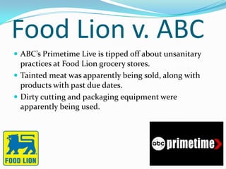 Food Lion v. ABC
 ABC’s Primetime Live is tipped off about unsanitary
  practices at Food Lion grocery stores.
 Tainted meat was apparently being sold, along with
  products with past due dates.
 Dirty cutting and packaging equipment were
  apparently being used.
 