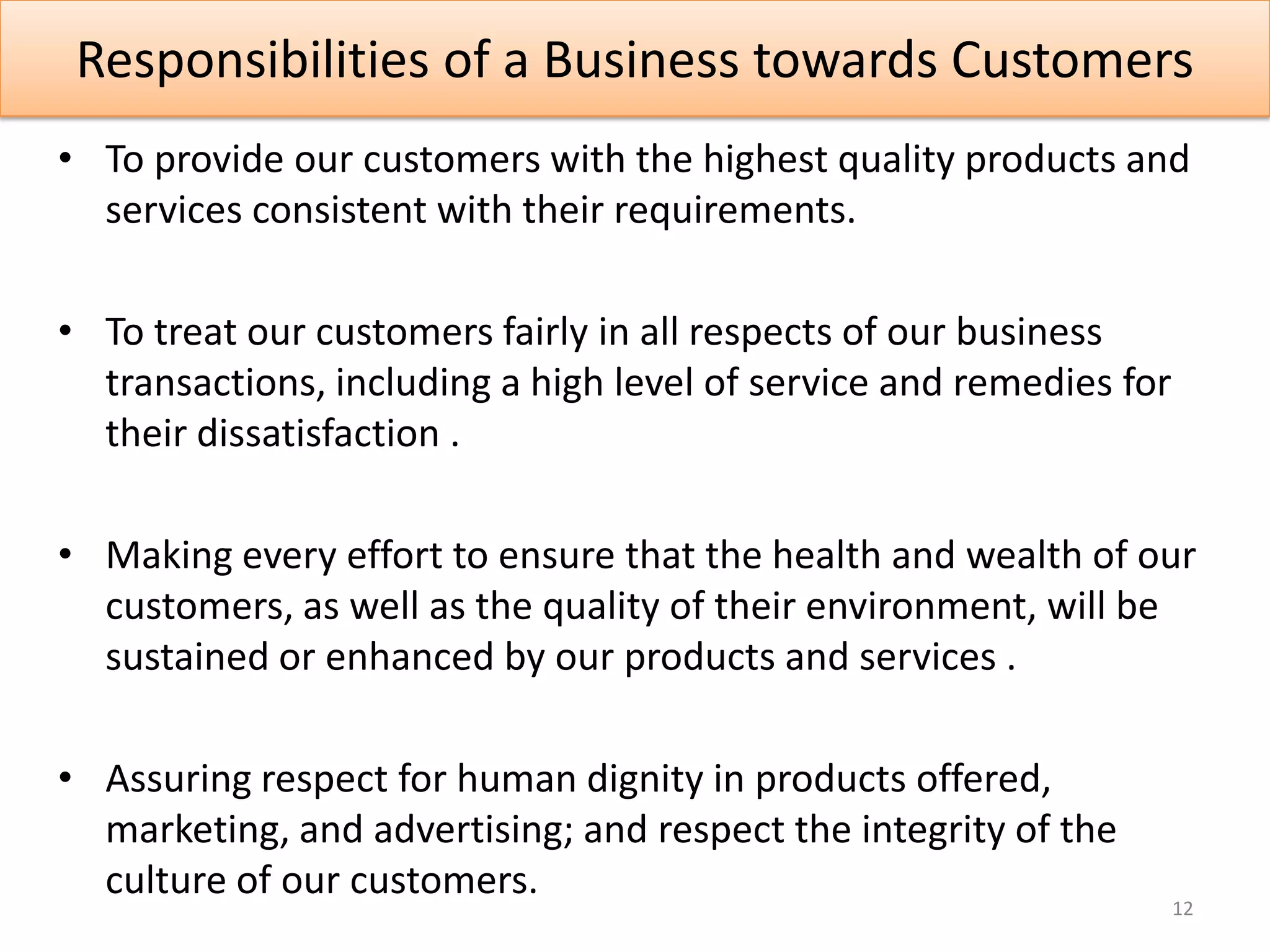 Responsibilities of a Business towards Customers
• To provide our customers with the highest quality products and
  services consistent with their requirements.

• To treat our customers fairly in all respects of our business
  transactions, including a high level of service and remedies for
  their dissatisfaction .

• Making every effort to ensure that the health and wealth of our
  customers, as well as the quality of their environment, will be
  sustained or enhanced by our products and services .

• Assuring respect for human dignity in products offered,
  marketing, and advertising; and respect the integrity of the
  culture of our customers.
                                                                     12
 