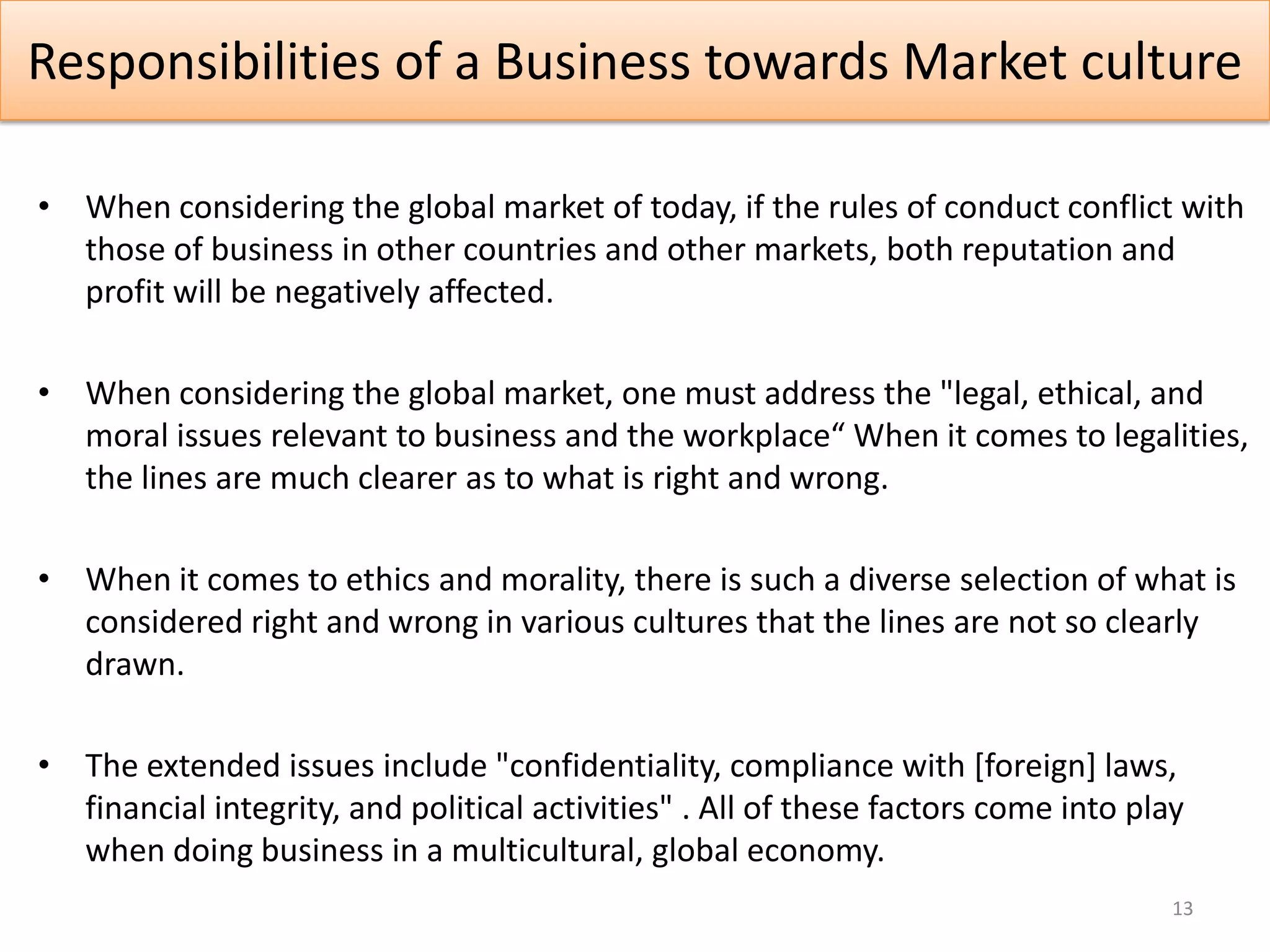 Responsibilities of a Business towards Market culture

• When considering the global market of today, if the rules of conduct conflict with
  those of business in other countries and other markets, both reputation and
  profit will be negatively affected.

• When considering the global market, one must address the "legal, ethical, and
  moral issues relevant to business and the workplace“ When it comes to legalities,
  the lines are much clearer as to what is right and wrong.

• When it comes to ethics and morality, there is such a diverse selection of what is
  considered right and wrong in various cultures that the lines are not so clearly
  drawn.

• The extended issues include "confidentiality, compliance with [foreign] laws,
  financial integrity, and political activities" . All of these factors come into play
  when doing business in a multicultural, global economy.
                                                                                     13
 
