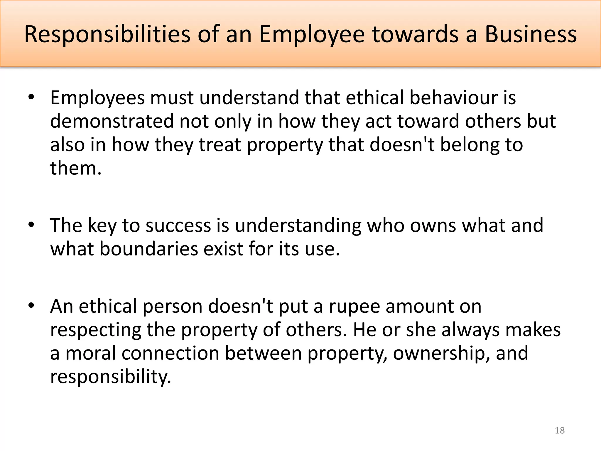 Responsibilities of an Employee towards a Business

• Employees must understand that ethical behaviour is
  demonstrated not only in how they act toward others but
  also in how they treat property that doesn't belong to
  them.

• The key to success is understanding who owns what and
  what boundaries exist for its use.

• An ethical person doesn't put a rupee amount on
  respecting the property of others. He or she always makes
  a moral connection between property, ownership, and
  responsibility.

                                                          18
 