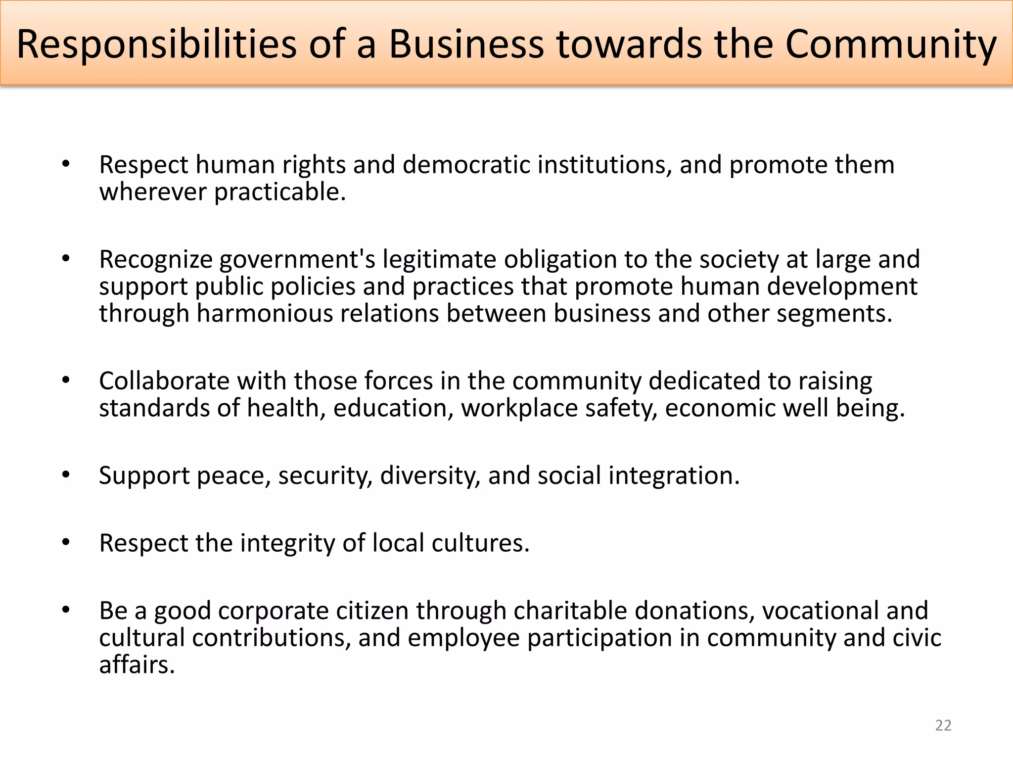 Responsibilities of a Business towards the Community

  • Respect human rights and democratic institutions, and promote them
    wherever practicable.

  • Recognize government's legitimate obligation to the society at large and
    support public policies and practices that promote human development
    through harmonious relations between business and other segments.

  • Collaborate with those forces in the community dedicated to raising
    standards of health, education, workplace safety, economic well being.

  • Support peace, security, diversity, and social integration.

  • Respect the integrity of local cultures.

  • Be a good corporate citizen through charitable donations, vocational and
    cultural contributions, and employee participation in community and civic
    affairs.

                                                                               22
 