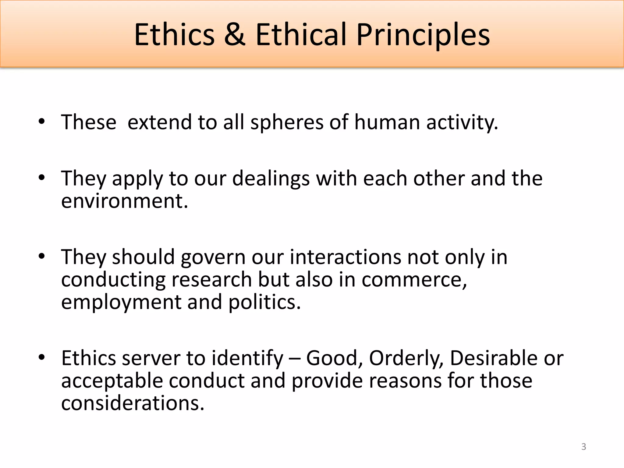 Ethics & Ethical Principles

• These extend to all spheres of human activity.

• They apply to our dealings with each other and the
  environment.

• They should govern our interactions not only in
  conducting research but also in commerce,
  employment and politics.

• Ethics server to identify – Good, Orderly, Desirable or
  acceptable conduct and provide reasons for those
  considerations.
                                                            3
 