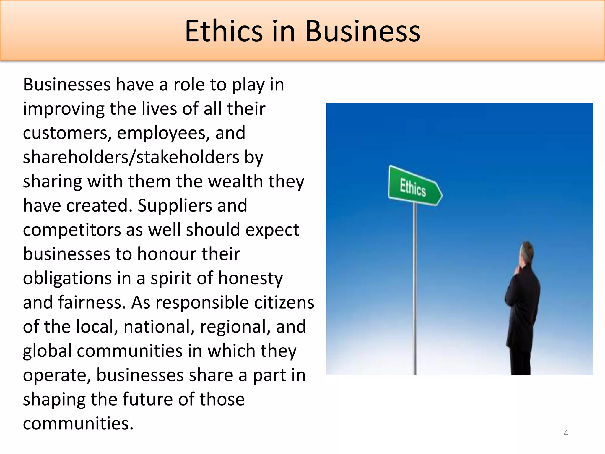 Ethics in Business
Businesses have a role to play in
improving the lives of all their
customers, employees, and
shareholders/stakeholders by
sharing with them the wealth they
have created. Suppliers and
competitors as well should expect
businesses to honour their
obligations in a spirit of honesty
and fairness. As responsible citizens
of the local, national, regional, and
global communities in which they
operate, businesses share a part in
shaping the future of those
communities.                             4
 