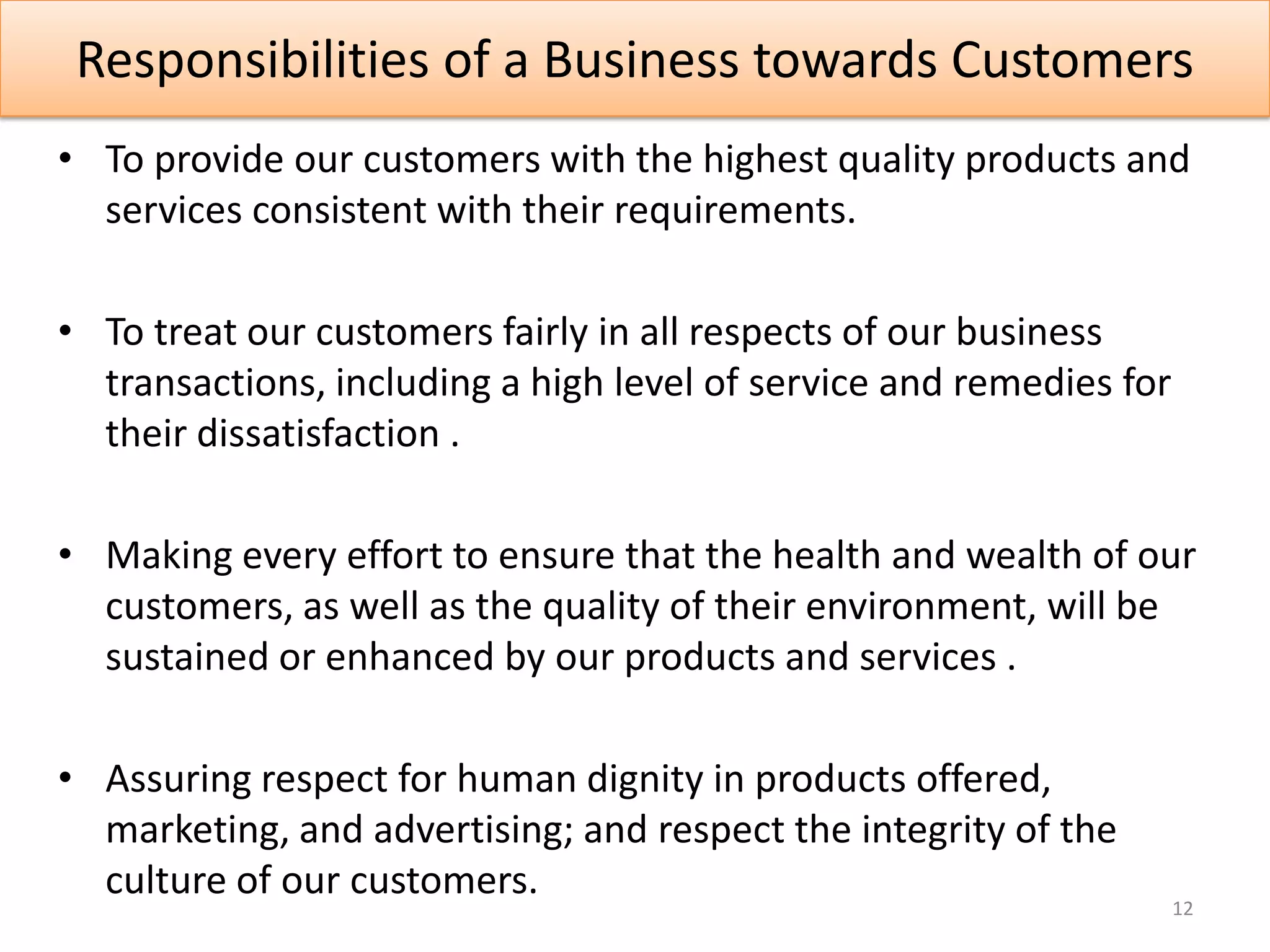Responsibilities of a Business towards Customers
• To provide our customers with the highest quality products and
  services consistent with their requirements.

• To treat our customers fairly in all respects of our business
  transactions, including a high level of service and remedies for
  their dissatisfaction .

• Making every effort to ensure that the health and wealth of our
  customers, as well as the quality of their environment, will be
  sustained or enhanced by our products and services .

• Assuring respect for human dignity in products offered,
  marketing, and advertising; and respect the integrity of the
  culture of our customers.
                                                                     12
 