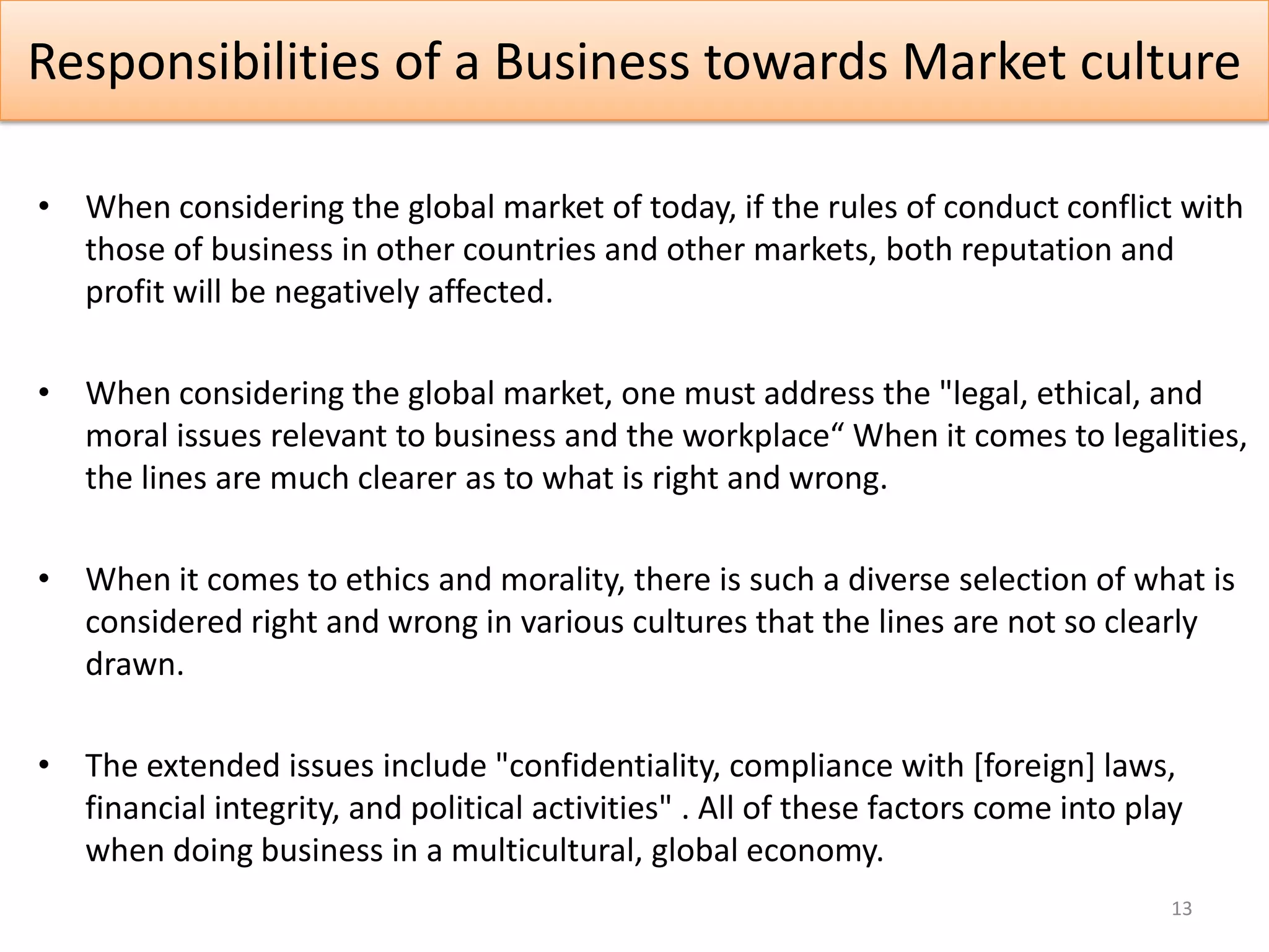 Responsibilities of a Business towards Market culture

• When considering the global market of today, if the rules of conduct conflict with
  those of business in other countries and other markets, both reputation and
  profit will be negatively affected.

• When considering the global market, one must address the "legal, ethical, and
  moral issues relevant to business and the workplace“ When it comes to legalities,
  the lines are much clearer as to what is right and wrong.

• When it comes to ethics and morality, there is such a diverse selection of what is
  considered right and wrong in various cultures that the lines are not so clearly
  drawn.

• The extended issues include "confidentiality, compliance with [foreign] laws,
  financial integrity, and political activities" . All of these factors come into play
  when doing business in a multicultural, global economy.
                                                                                     13
 