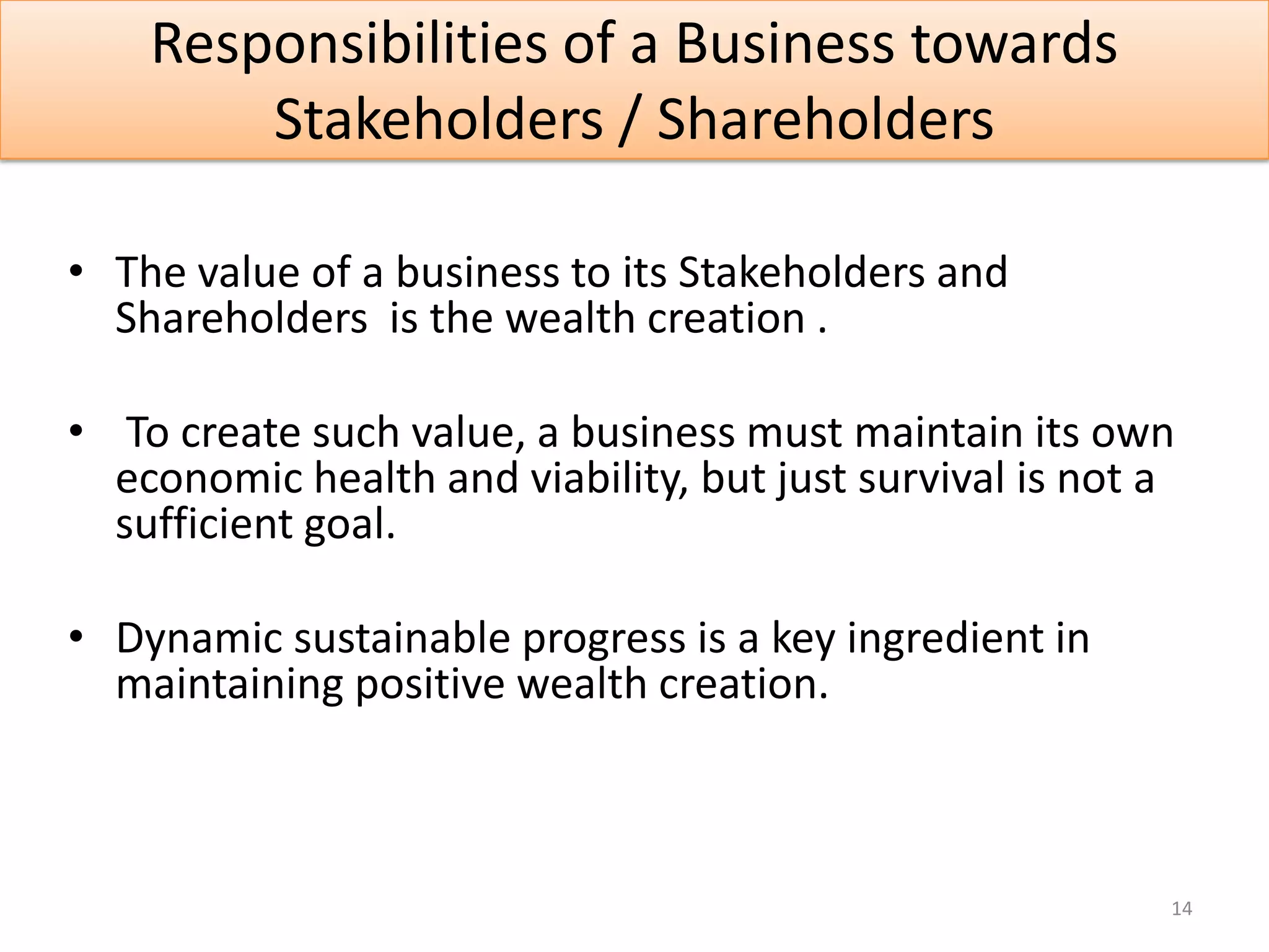 Responsibilities of a Business towards
        Stakeholders / Shareholders

• The value of a business to its Stakeholders and
  Shareholders is the wealth creation .

• To create such value, a business must maintain its own
  economic health and viability, but just survival is not a
  sufficient goal.

• Dynamic sustainable progress is a key ingredient in
  maintaining positive wealth creation.



                                                          14
 