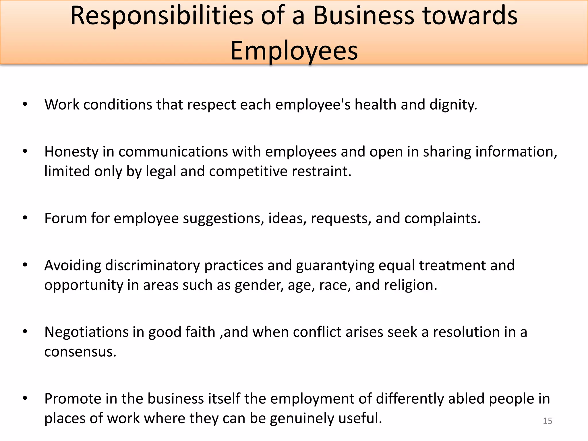 Responsibilities of a Business towards
                     Employees
• Work conditions that respect each employee's health and dignity.

• Honesty in communications with employees and open in sharing information,
  limited only by legal and competitive restraint.

• Forum for employee suggestions, ideas, requests, and complaints.

• Avoiding discriminatory practices and guarantying equal treatment and
  opportunity in areas such as gender, age, race, and religion.

• Negotiations in good faith ,and when conflict arises seek a resolution in a
  consensus.

• Promote in the business itself the employment of differently abled people in
  places of work where they can be genuinely useful.                         15
 