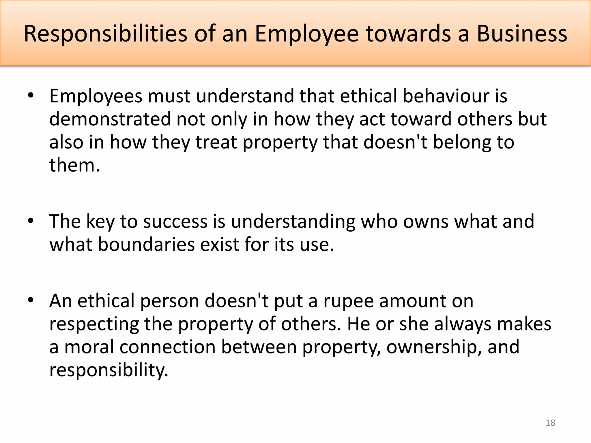 Responsibilities of an Employee towards a Business

• Employees must understand that ethical behaviour is
  demonstrated not only in how they act toward others but
  also in how they treat property that doesn't belong to
  them.

• The key to success is understanding who owns what and
  what boundaries exist for its use.

• An ethical person doesn't put a rupee amount on
  respecting the property of others. He or she always makes
  a moral connection between property, ownership, and
  responsibility.

                                                          18
 