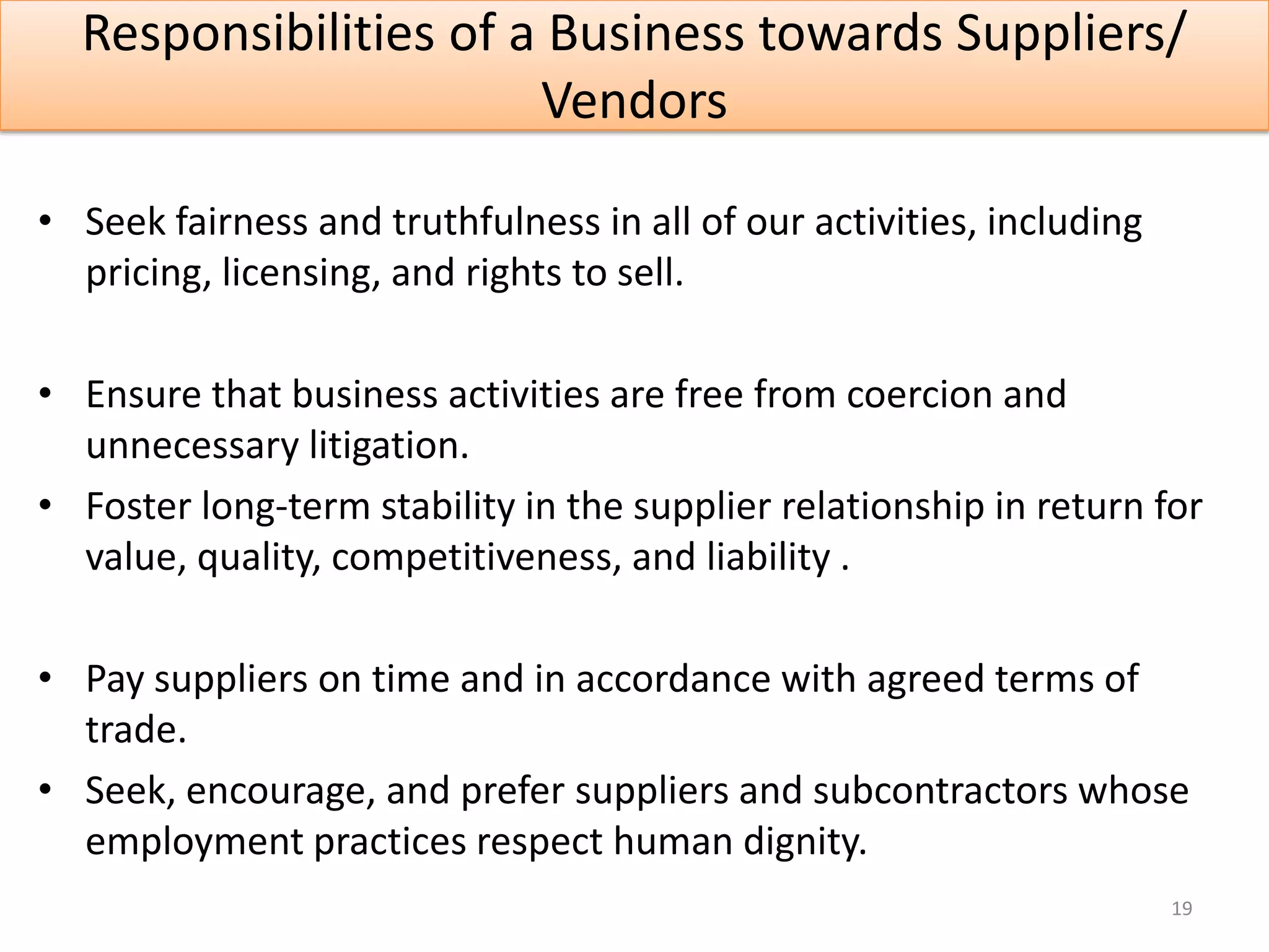 Responsibilities of a Business towards Suppliers/
                       Vendors

• Seek fairness and truthfulness in all of our activities, including
  pricing, licensing, and rights to sell.

• Ensure that business activities are free from coercion and
  unnecessary litigation.
• Foster long-term stability in the supplier relationship in return for
  value, quality, competitiveness, and liability .

• Pay suppliers on time and in accordance with agreed terms of
  trade.
• Seek, encourage, and prefer suppliers and subcontractors whose
  employment practices respect human dignity.
                                                                       19
 