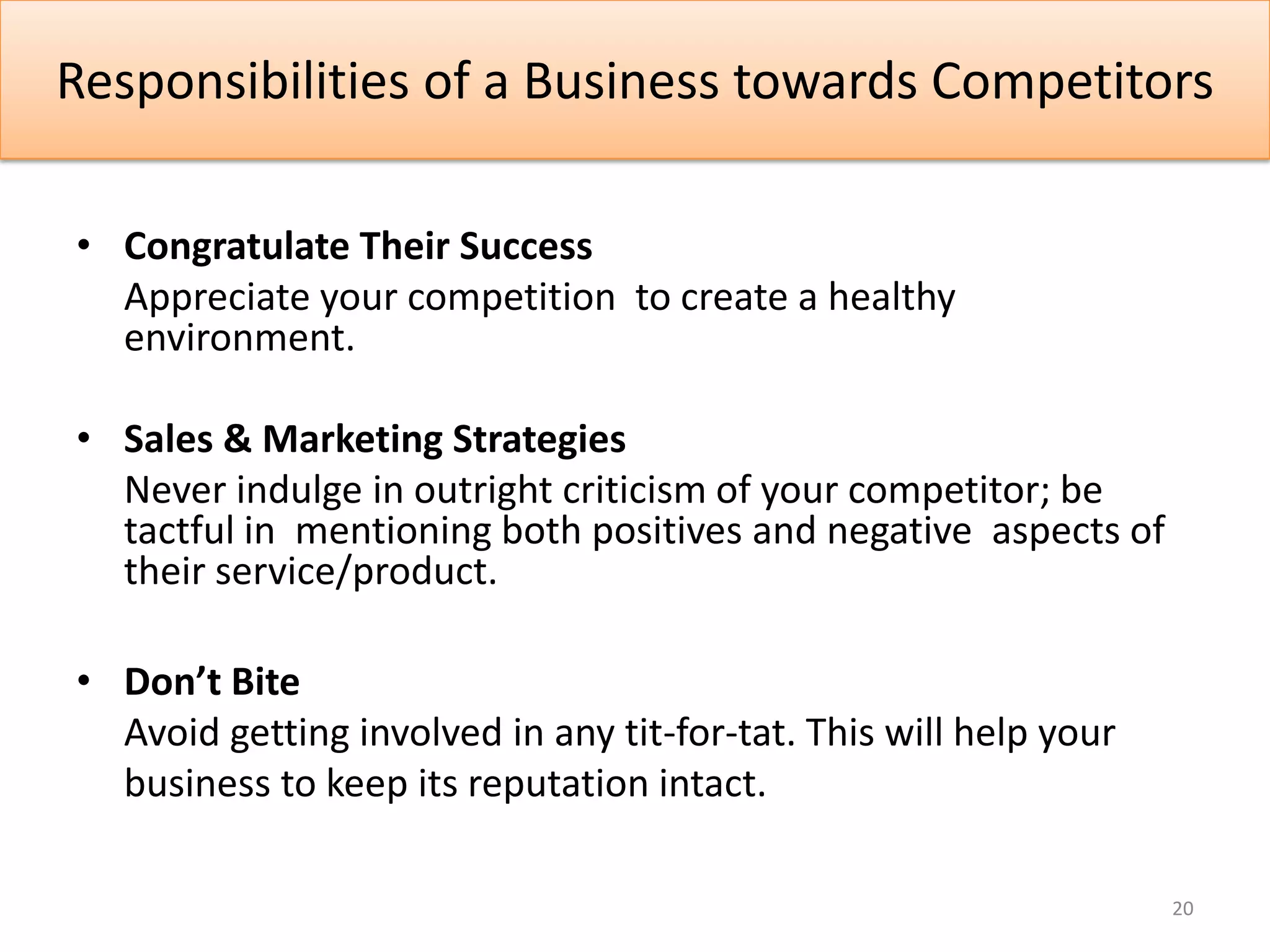 Responsibilities of a Business towards Competitors

• Congratulate Their Success
  Appreciate your competition to create a healthy
  environment.

• Sales & Marketing Strategies
  Never indulge in outright criticism of your competitor; be
  tactful in mentioning both positives and negative aspects of
  their service/product.

• Don’t Bite
  Avoid getting involved in any tit-for-tat. This will help your
  business to keep its reputation intact.

                                                                   20
 