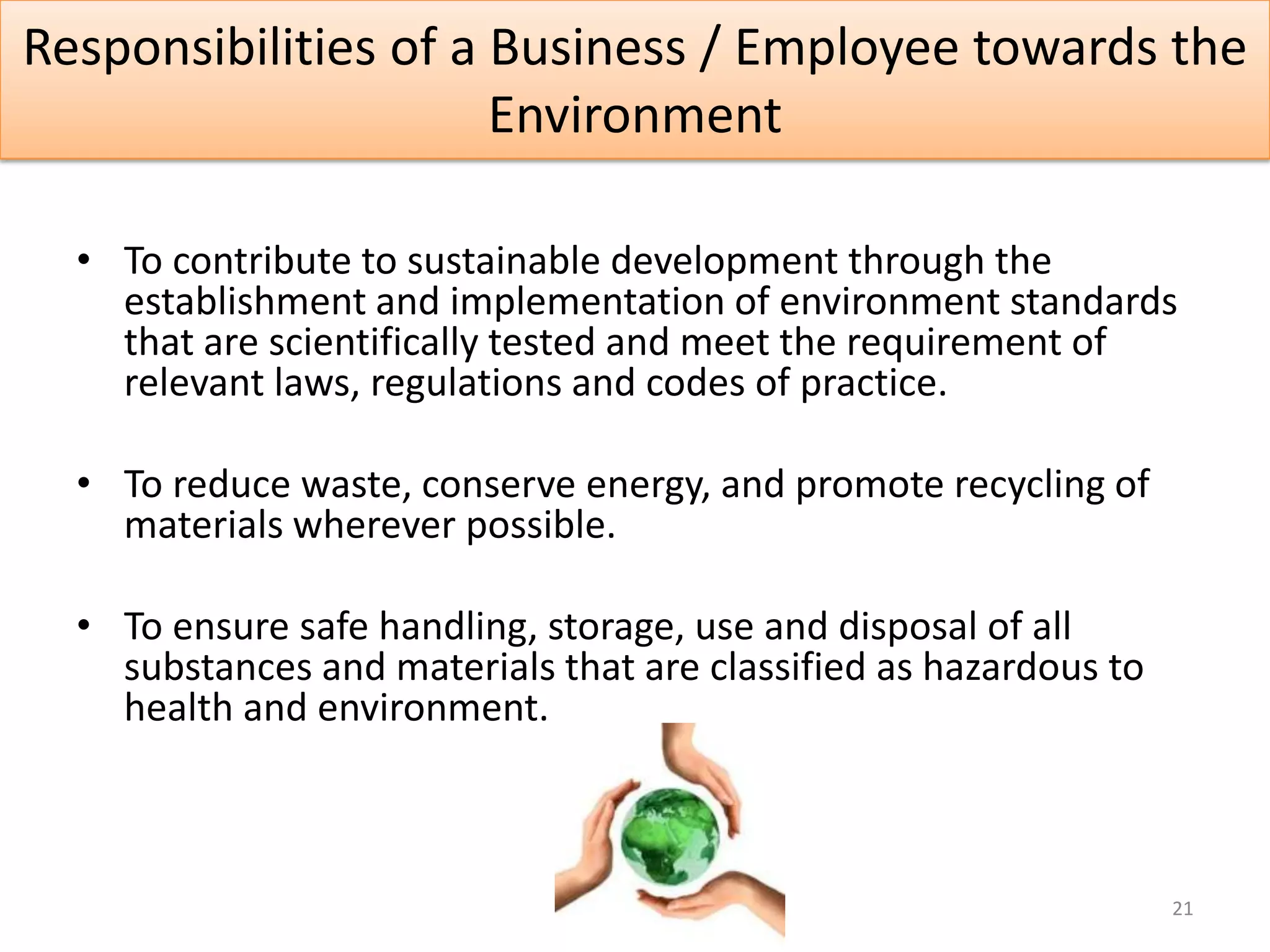 Responsibilities of a Business / Employee towards the
                      Environment

  • To contribute to sustainable development through the
    establishment and implementation of environment standards
    that are scientifically tested and meet the requirement of
    relevant laws, regulations and codes of practice.

  • To reduce waste, conserve energy, and promote recycling of
    materials wherever possible.

  • To ensure safe handling, storage, use and disposal of all
    substances and materials that are classified as hazardous to
    health and environment.



                                                                   21
 