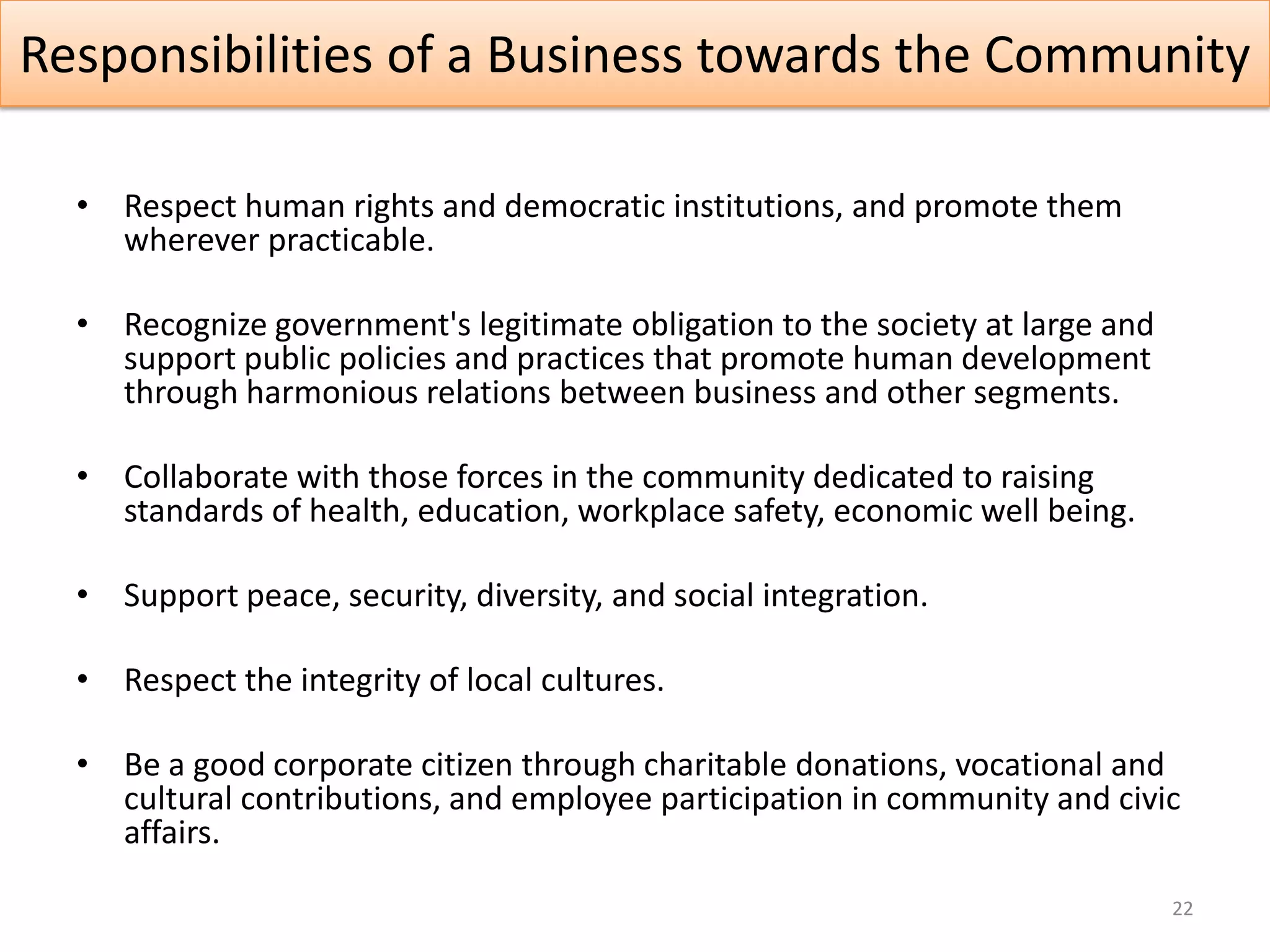 Responsibilities of a Business towards the Community

  • Respect human rights and democratic institutions, and promote them
    wherever practicable.

  • Recognize government's legitimate obligation to the society at large and
    support public policies and practices that promote human development
    through harmonious relations between business and other segments.

  • Collaborate with those forces in the community dedicated to raising
    standards of health, education, workplace safety, economic well being.

  • Support peace, security, diversity, and social integration.

  • Respect the integrity of local cultures.

  • Be a good corporate citizen through charitable donations, vocational and
    cultural contributions, and employee participation in community and civic
    affairs.

                                                                               22
 