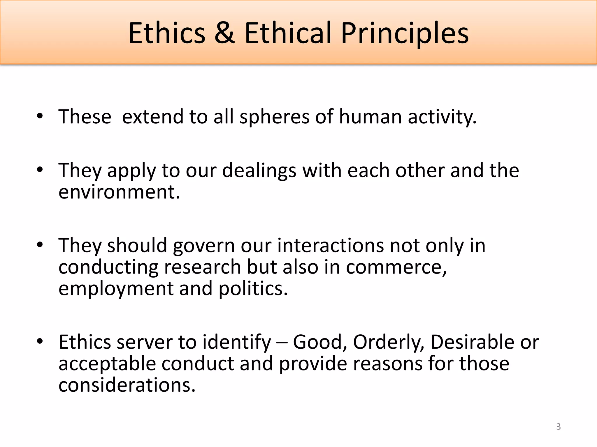 Ethics & Ethical Principles

• These extend to all spheres of human activity.

• They apply to our dealings with each other and the
  environment.

• They should govern our interactions not only in
  conducting research but also in commerce,
  employment and politics.

• Ethics server to identify – Good, Orderly, Desirable or
  acceptable conduct and provide reasons for those
  considerations.
                                                            3
 