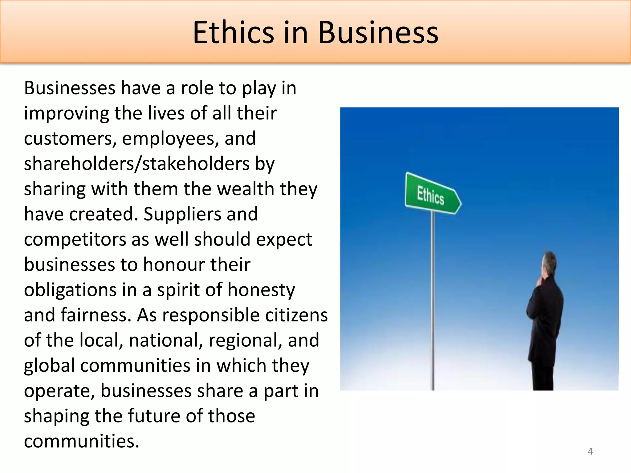 Ethics in Business
Businesses have a role to play in
improving the lives of all their
customers, employees, and
shareholders/stakeholders by
sharing with them the wealth they
have created. Suppliers and
competitors as well should expect
businesses to honour their
obligations in a spirit of honesty
and fairness. As responsible citizens
of the local, national, regional, and
global communities in which they
operate, businesses share a part in
shaping the future of those
communities.                             4
 