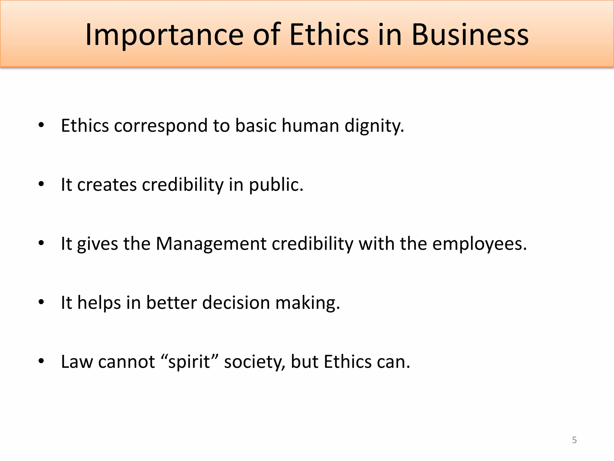 Importance of Ethics in Business

• Ethics correspond to basic human dignity.

• It creates credibility in public.

• It gives the Management credibility with the employees.

• It helps in better decision making.

• Law cannot “spirit” society, but Ethics can.


                                                            5
 