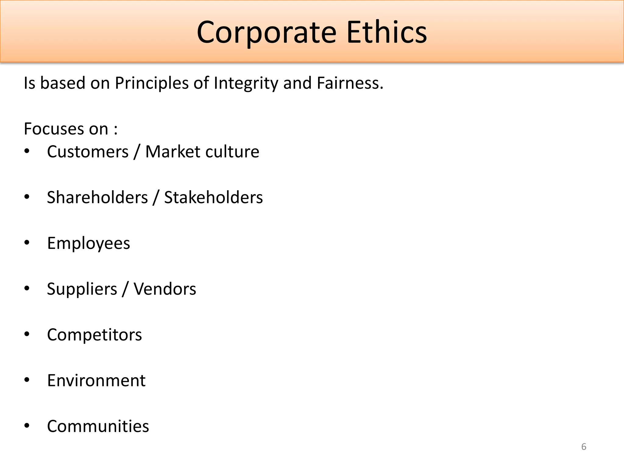 Corporate Ethics
Is based on Principles of Integrity and Fairness.

Focuses on :
• Customers / Market culture

• Shareholders / Stakeholders

• Employees

• Suppliers / Vendors

• Competitors

• Environment

• Communities
                                                    6
 