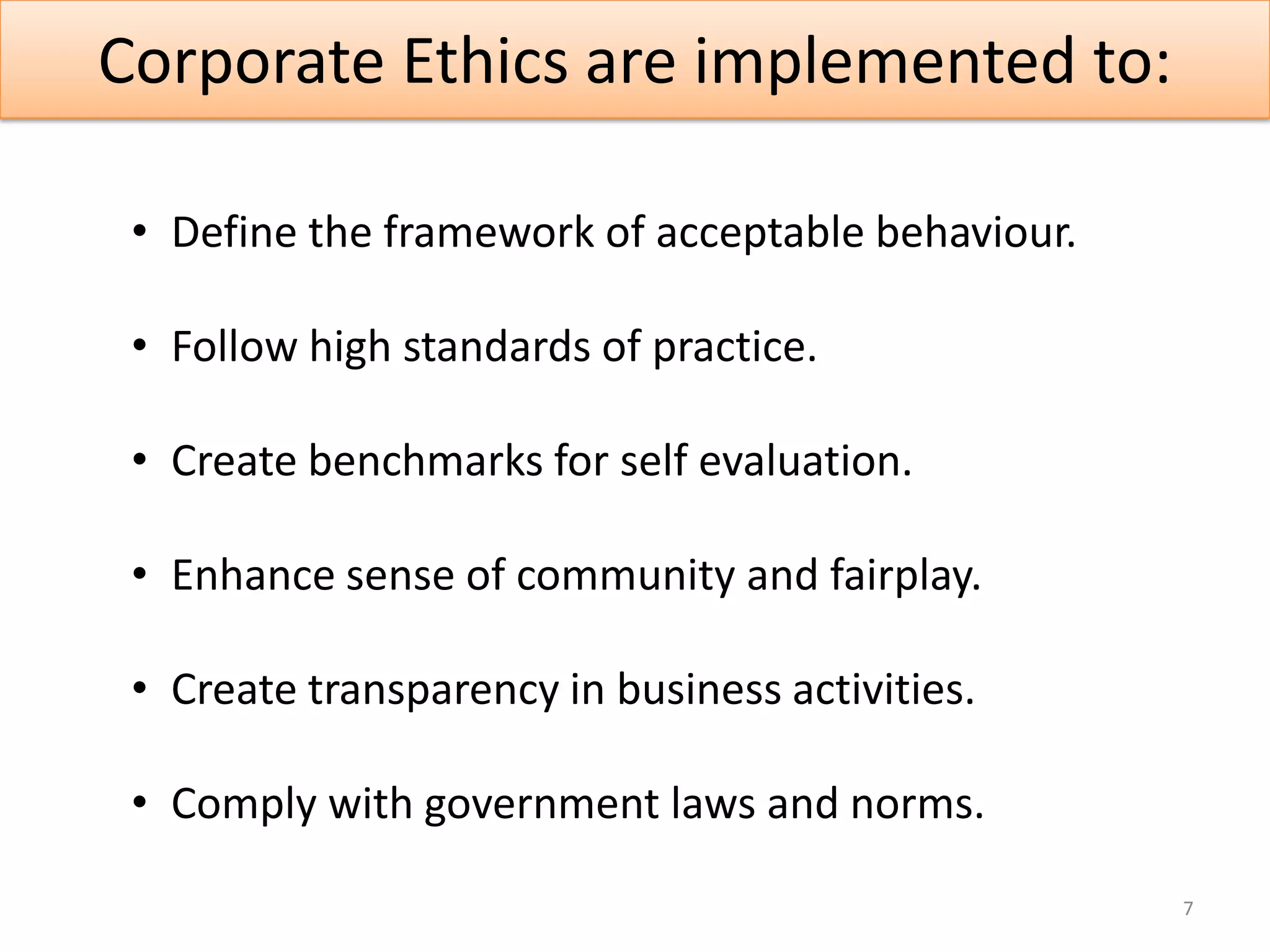 Corporate Ethics are implemented to:

 • Define the framework of acceptable behaviour.

 • Follow high standards of practice.

 • Create benchmarks for self evaluation.

 • Enhance sense of community and fairplay.

 • Create transparency in business activities.

 • Comply with government laws and norms.

                                                   7
 
