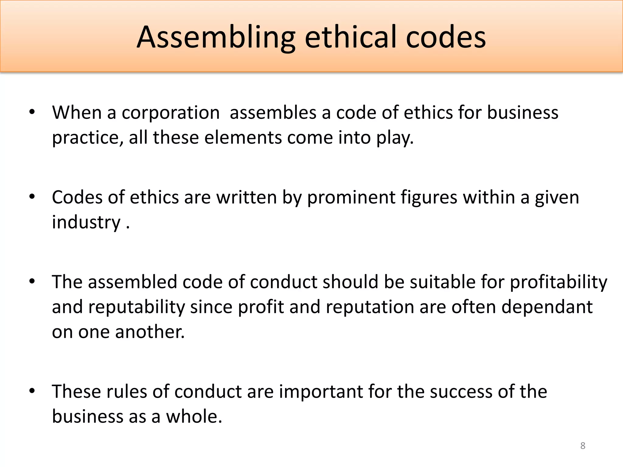 Assembling ethical codes

• When a corporation assembles a code of ethics for business
  practice, all these elements come into play.

• Codes of ethics are written by prominent figures within a given
  industry .

• The assembled code of conduct should be suitable for profitability
  and reputability since profit and reputation are often dependant
  on one another.

• These rules of conduct are important for the success of the
  business as a whole.
                                                                    8
 
