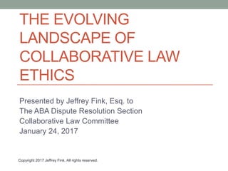 THE EVOLVING
LANDSCAPE OF
COLLABORATIVE LAW
ETHICS
Presented by Jeffrey Fink, Esq. to
The ABA Dispute Resolution Section
Collaborative Law Committee
January 24, 2017
Copyright 2017 Jeffrey Fink. All rights reserved.
 