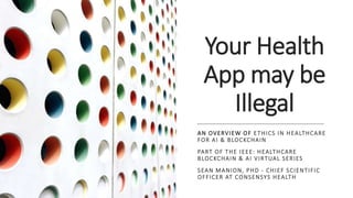 Your Health
App may be
Illegal
AN OVERVIEW OF ETHICS IN HEALTHCARE
FOR AI & BLOCKCHAIN
PART OF THE IEEE: HEALTHCARE
BLOCKCHAIN & AI VIRTUAL SERIES
SEAN MANION, PHD - CHIEF SCIENTIFIC
OFFICER AT CONSENSYS HEALTH
 